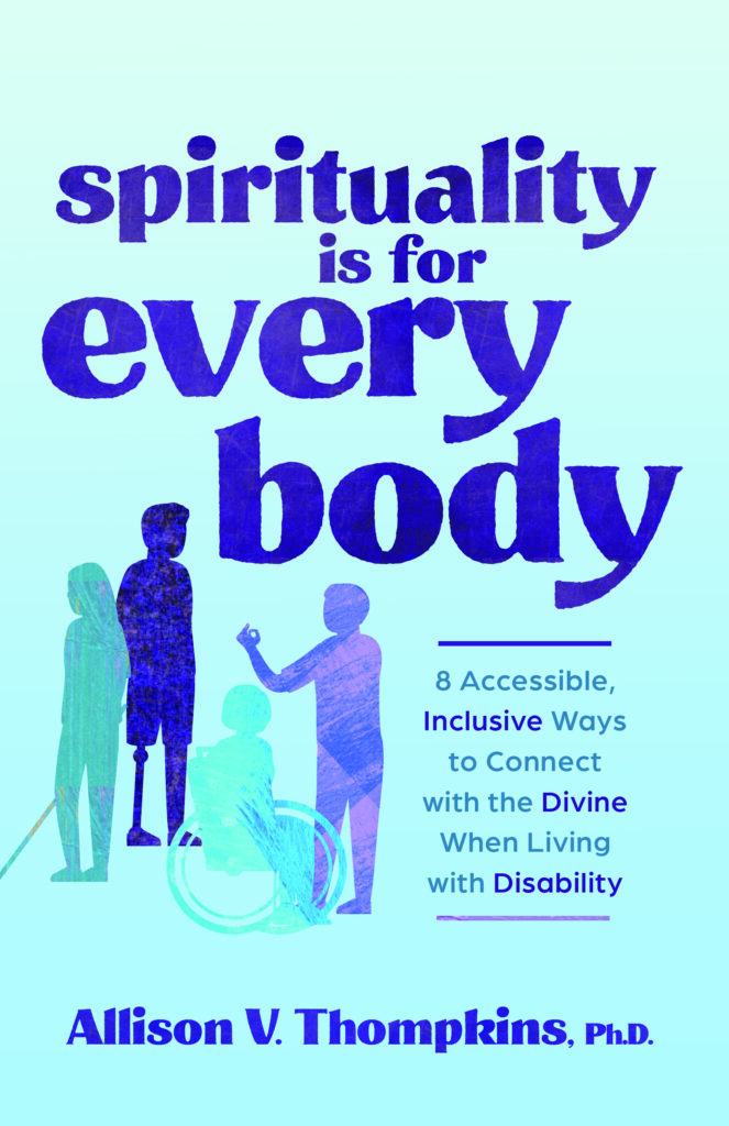 Image of the front cover of my book. Background is light blue. The words, Spirituality is for every body is centered at the top of the image. Underneath those words are drawings of 4 people with disabilities: a woman holding a white cane, a man with a prosthetic leg, a woman in a wheelchair and a man doing sign language. Next to these drawings are the words, 8 accessible, inclusive ways to connect with the Divine when living with disability. The words Allison v. Thompkins, Ph.D. are at the bottom center of the image.